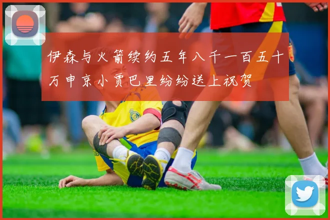 伊森与火箭续约五年八千一百五十万申京小贾巴里纷纷送上祝贺