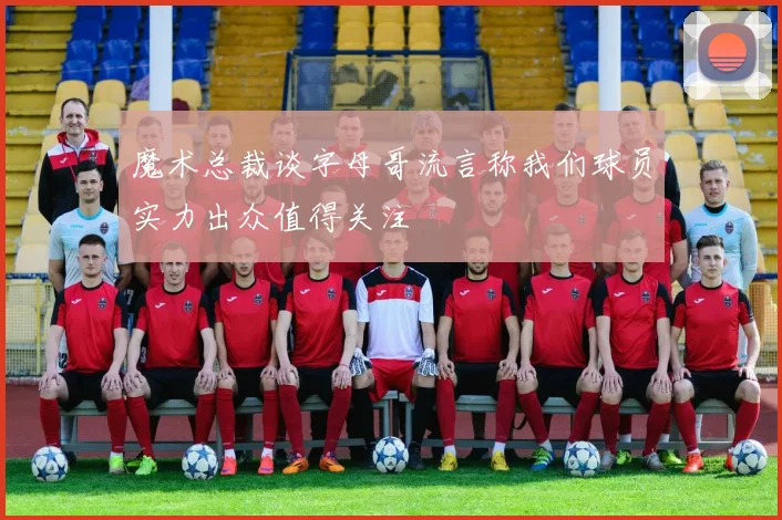 魔术总裁谈字母哥流言称我们球员实力出众值得关注