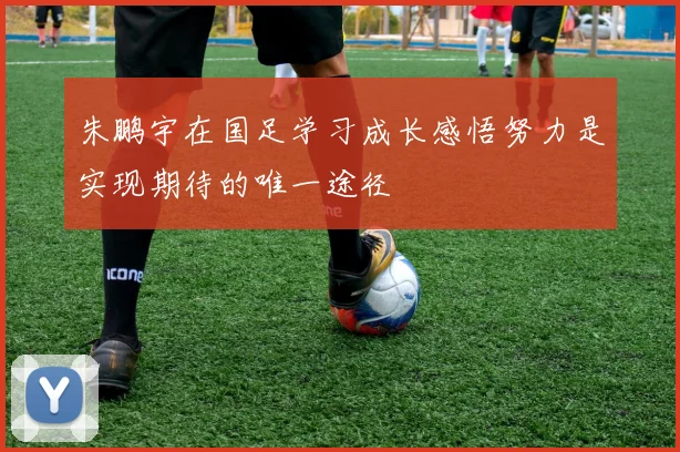 朱鹏宇在国足学习成长感悟努力是实现期待的唯一途径