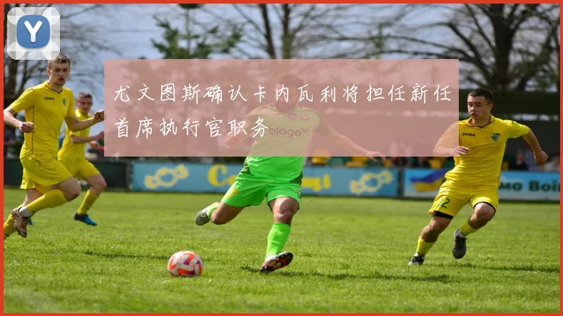 尤文图斯确认卡内瓦利将担任新任首席执行官职务