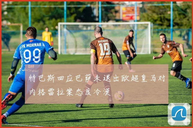 特巴斯回应巴萨未退出欧超皇马对内格雷拉案态度冷漠