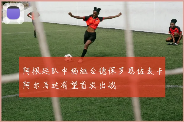 阿根廷队中场组合德保罗恩佐麦卡阿尔马达有望首发出战