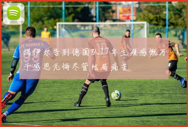 诺伊尔告别德国队17年生涯感慨万千感恩无悔尽管结局痛苦