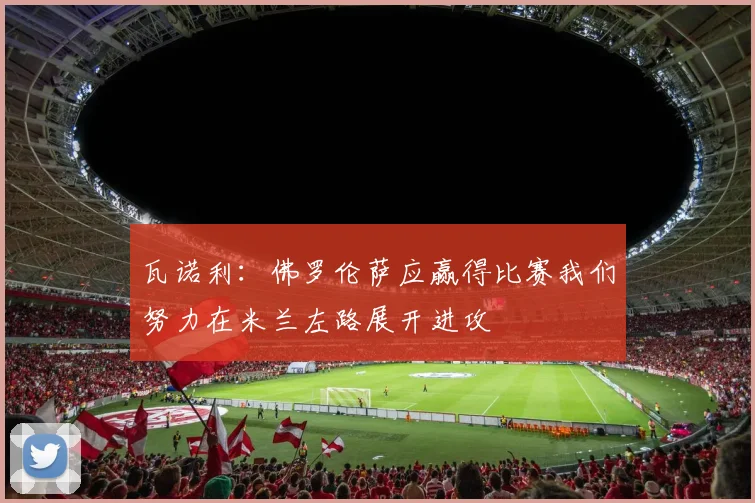 瓦诺利：佛罗伦萨应赢得比赛我们努力在米兰左路展开进攻