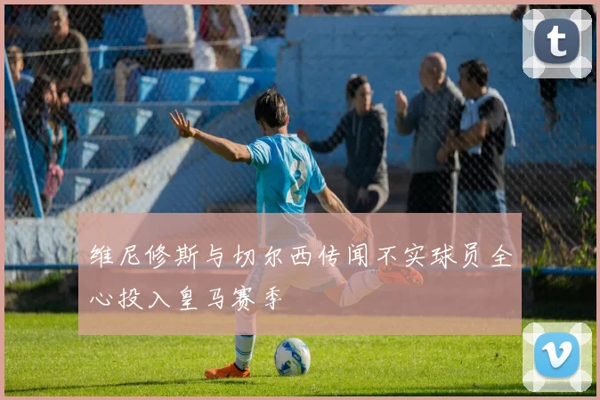 维尼修斯与切尔西传闻不实球员全心投入皇马赛季