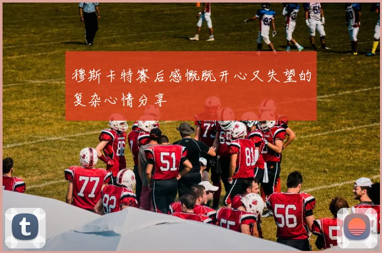 穆斯卡特赛后感慨既开心又失望的复杂心情分享