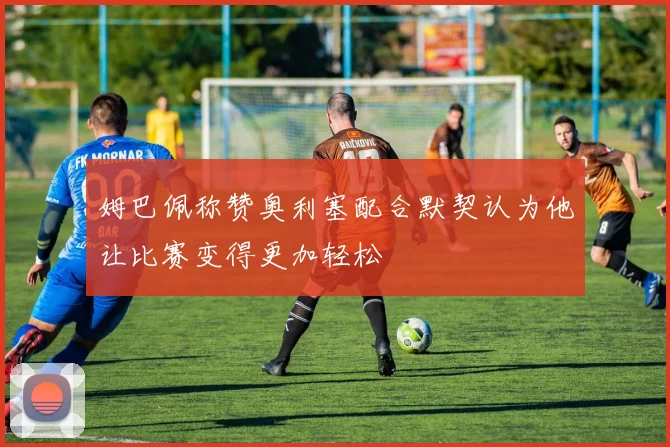 姆巴佩称赞奥利塞配合默契认为他让比赛变得更加轻松