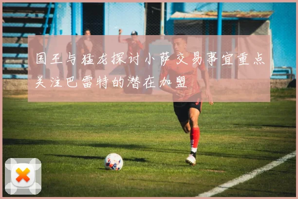 国王与猛龙探讨小萨交易事宜重点关注巴雷特的潜在加盟