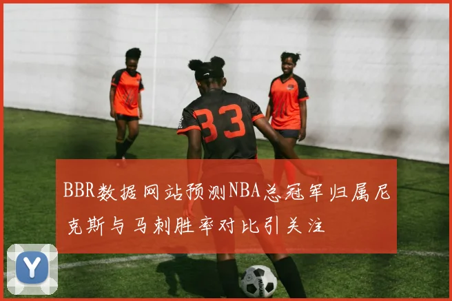 BBR数据网站预测NBA总冠军归属尼克斯与马刺胜率对比引关注