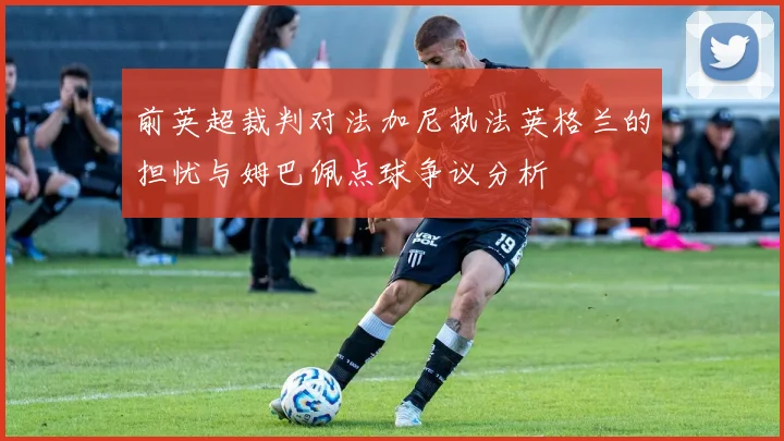 前英超裁判对法加尼执法英格兰的担忧与姆巴佩点球争议分析