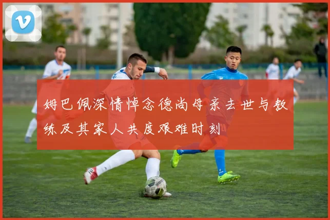 姆巴佩深情悼念德尚母亲去世与教练及其家人共度艰难时刻