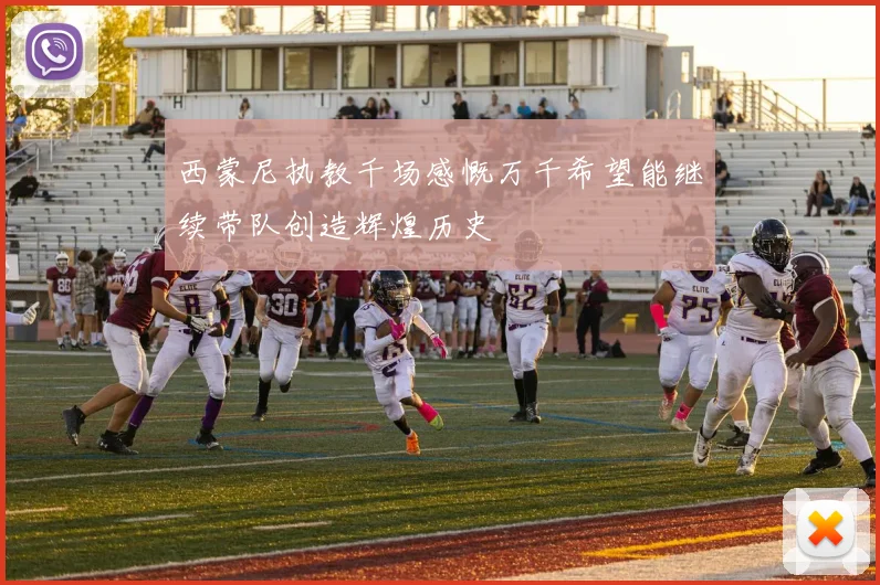 西蒙尼执教千场感慨万千希望能继续带队创造辉煌历史