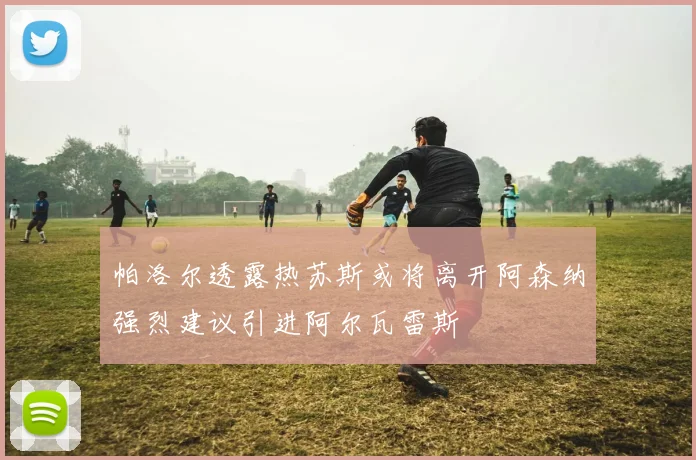 帕洛尔透露热苏斯或将离开阿森纳强烈建议引进阿尔瓦雷斯
