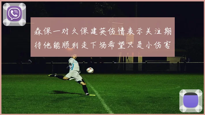 森保一对久保建英伤情表示关注期待他能顺利走下场希望只是小伤害