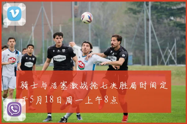 骑士与活塞激战抢七决胜局时间定于5月18日周一上午8点