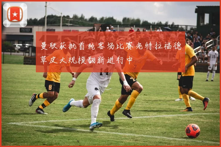 曼联获批首轮客场比赛老特拉福德草皮大规模翻新进行中