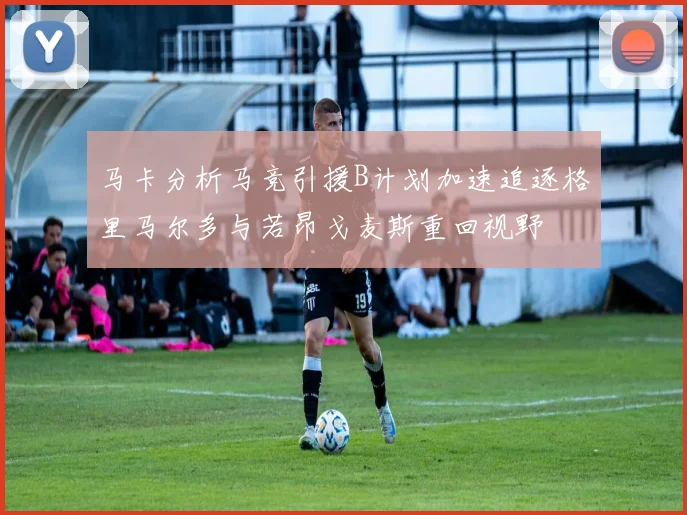 马卡分析马竞引援B计划加速追逐格里马尔多与若昂戈麦斯重回视野