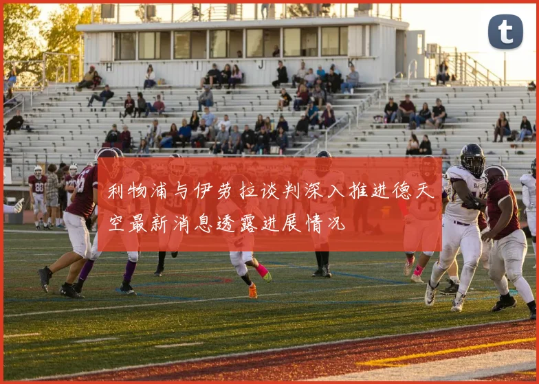 利物浦与伊劳拉谈判深入推进德天空最新消息透露进展情况