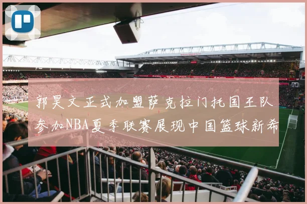郭昊文正式加盟萨克拉门托国王队参加NBA夏季联赛展现中国篮球新希望