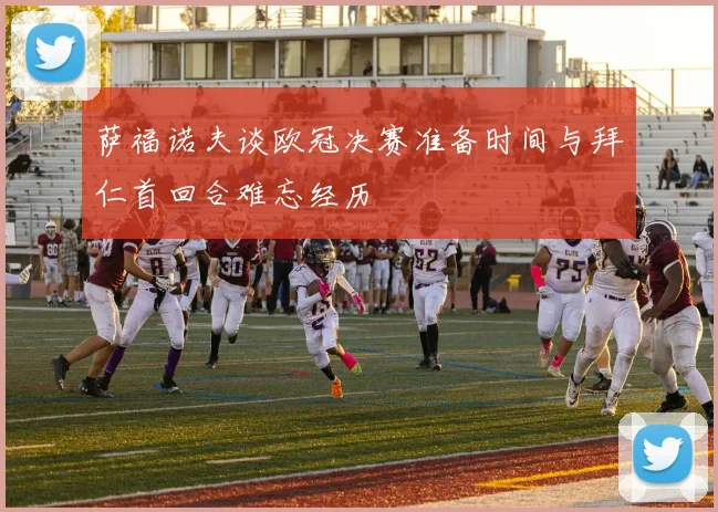萨福诺夫谈欧冠决赛准备时间与拜仁首回合难忘经历