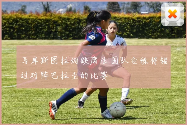马库斯图拉姆缺席法国队合练将错过对阵巴拉圭的比赛