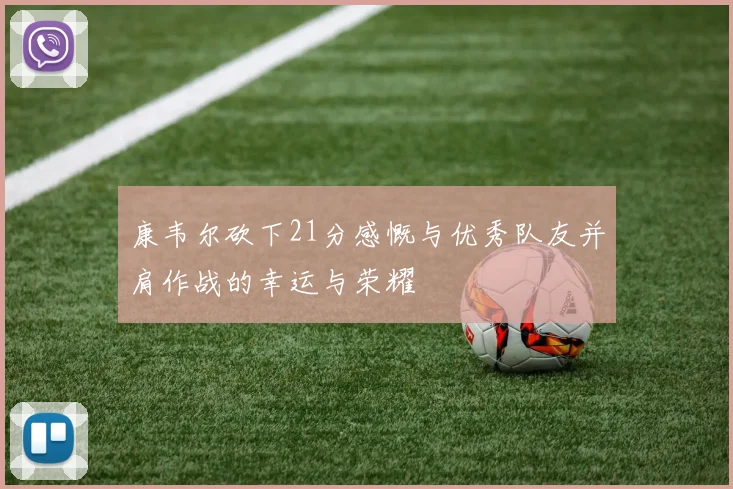 康韦尔砍下21分感慨与优秀队友并肩作战的幸运与荣耀