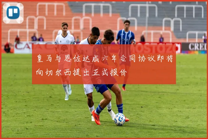 皇马与恩佐达成六年合同协议即将向切尔西提出正式报价